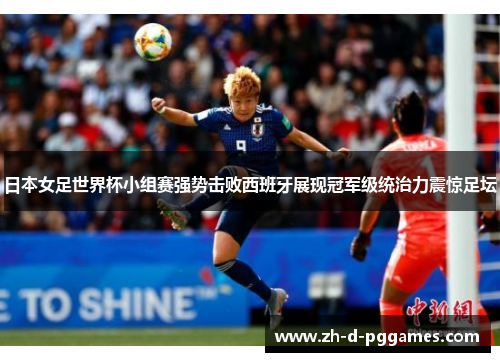 日本女足世界杯小组赛强势击败西班牙展现冠军级统治力震惊足坛