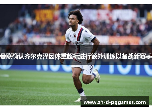 曼联确认齐尔克泽因体重超标进行额外训练以备战新赛季